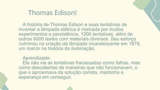 Thomas Edison!
A história de Thomas Edison e suas tentativas de
inventar a lâmpada elétrica é marcada por muitos
experimentos e persistência, 1200 tentativas, além de
outros 6000 testes com materiais diversos. Seu esforço
culminou na criação da lâmpada incandescente em 1879,
um marco na história da iluminação.
Aprendizado:
Ele não via as tentativas fracassadas como falhas, mas
como descobertas de maneiras que não funcionavam, o
que o aproximava da solução correta, mantinha a
esperança em conseguir.
 