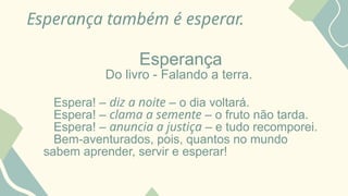 Esperança também é esperar.
Esperança
Do livro - Falando a terra.
Espera! – diz a noite – o dia voltará.
Espera! – clama a semente – o fruto não tarda.
Espera! – anuncia a justiça – e tudo recomporei.
Bem-aventurados, pois, quantos no mundo
sabem aprender, servir e esperar!
 