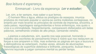 Boa leitura é esperança.
Emmanuel - Livro da esperança Ler e estudar:
Ler, sim, e ler sempre, mas saber o que lemos.
...O homem filtra a água, efetua os prodígios da assepsia, imuniza
produtos do mercado popular e vacina-se contra moléstias contagiosas, no
entanto por mais levante os princípios de controle da imprensa, encontra, a
cada passo, reportagens sanguinolentas e livros enfermiços, nos quais o
vício e a criminalidade, freqüentemente, comparecem disfarçados em belas
palavras, semelhando cristais de alto preço, carreando veneno.
...Leiamos e estudemos, sim, quanto nos seja possível, honrando o
trabalho dos escritores de pensamento limpo e nobre que nos restaurem as
forças e nos amparem a Vida, mas evitemos as páginas em que a loucura e
a delinqüência se estampam, muitas vezes, através de alucinações
fraseológicas de superfície deleitosa e brilhante, porquanto, buscar-lhes o
convívio equivale a pagar corrosivo mental ou perder tempo.
 
