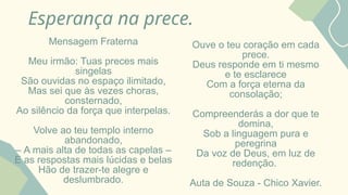 Esperança na prece.
Mensagem Fraterna
Meu irmão: Tuas preces mais
singelas
São ouvidas no espaço ilimitado,
Mas sei que às vezes choras,
consternado,
Ao silêncio da força que interpelas.
Volve ao teu templo interno
abandonado,
– A mais alta de todas as capelas –
E as respostas mais lúcidas e belas
Hão de trazer-te alegre e
deslumbrado.
Ouve o teu coração em cada
prece.
Deus responde em ti mesmo
e te esclarece
Com a força eterna da
consolação;
Compreenderás a dor que te
domina,
Sob a linguagem pura e
peregrina
Da voz de Deus, em luz de
redenção.
Auta de Souza - Chico Xavier.
 