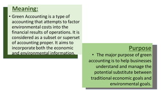 Meaning:
• Green Accounting is a type of
accounting that attempts to factor
environmental costs into the
financial results of operations. It is
considered as a subset or superset
of accounting proper. It aims to
incorporateboth the economic
and environmental information.
Purpose
• The major purpose of green
accounting is to help businesses
understand and manage the
potential substitute between
traditional economic goals and
environmental goals.
 