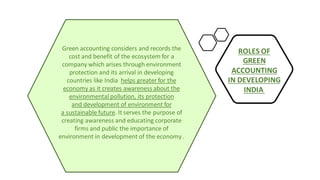 Green accounting considers and records the
cost and benefit of the ecosystem for a
company which arises through environment
protection and its arrival in developing
countries like India helps greater for the
economy as it creates awareness about the
environmental pollution, its protection
and development of environment for
a sustainable future. It serves the purpose of
creating awareness and educating corporate
firms and public the importance of
environment in development of the economy .
ROLES OF
GREEN
ACCOUNTING
IN DEVELOPING
INDIA
 