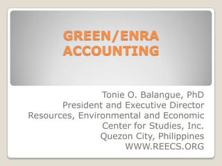 GREEN/ENRA ACCOUNTING Tonie O. Balangue, PhD President and Executive Director Resources, Environmental and Economic Center for Studies, Inc. Quezon City, Philippines WWW.REECS.ORG 