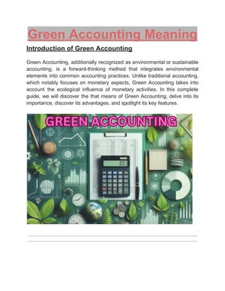 ‭
Green Accounting Meaning‬
‭
Introduction of Green Accounting‬
‭
Green‬‭
Accounting,‬‭
additionally‬‭
recognized‬‭
as‬‭
environmental‬‭
or‬‭
sustainable‬
‭
accounting,‬ ‭
is‬ ‭
a‬ ‭
forward-thinking‬ ‭
method‬ ‭
that‬ ‭
integrates‬ ‭
environmental‬
‭
elements‬‭
into‬‭
common‬‭
accounting‬‭
practices.‬‭
Unlike‬‭
traditional‬‭
accounting,‬
‭
which‬‭
notably‬‭
focuses‬‭
on‬‭
monetary‬‭
aspects,‬‭
Green‬‭
Accounting‬‭
takes‬‭
into‬
‭
account‬ ‭
the‬ ‭
ecological‬ ‭
influence‬ ‭
of‬ ‭
monetary‬ ‭
activities.‬ ‭
In‬ ‭
this‬ ‭
complete‬
‭
guide,‬‭
we‬‭
will‬‭
discover‬‭
the‬‭
that‬‭
means‬‭
of‬‭
Green‬‭
Accounting,‬‭
delve‬‭
into‬‭
its‬
‭
importance, discover its advantages, and spotlight its key features.‬
 