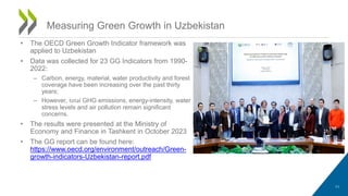 • The OECD Green Growth Indicator framework was
applied to Uzbekistan
• Data was collected for 23 GG Indicators from 1990-
2022:
– Carbon, energy, material, water productivity and forest
coverage have been increasing over the past thirty
years;
– However, total GHG emissions, energy-intensity, water
stress levels and air pollution remain significant
concerns.
• The results were presented at the Ministry of
Economy and Finance in Tashkent in October 2023
• The GG report can be found here:
https://www.oecd.org/environment/outreach/Green-
growth-indicators-Uzbekistan-report.pdf
11
Measuring Green Growth in Uzbekistan
 