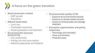 A focus on the green transition
2
• Socio-economic context
– GDP growth
– Population
• Natural asset base
– Land use
– Freshwater resources
– Waste generation and treatment
• Environmental resource
productivity
– CO2 productivity
– Energy mix and consumption
– Material productivity and footprint
• Environmental quality of life
– Exposure to environmental hazards
– Exposure to climate-related hazards
– Access to drinking water and sewage
treatment
• Economic opportunities and policy
responses
– Technology and innovation
– Taxes and transfers
– Protected areas
 