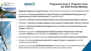  Regional conference on green finance in the EU EaP and Central Asia (19-20 September 2023)
 Publication of Financing Uzbekistan’s Green Transition: Capital Market Development and
Opportunities for Green Bond Issuance (7 December 2023)
 Publication of Review of environmental taxation and environmental expenditure in Ukraine
 Publication of Review of energy subsidies in the context of energy sector reforms in Ukraine
 Support to reforming the National Ecological Fund and reform of environmental taxes and
charges in Moldova
 Publication of reports on designing Green Public Investment Programmes in Georgia
(biowaste), Moldova (urban transport) and Azerbaijan (water supply in rural areas)
 Upcoming launch of a report on the use of green bonds in the EaP countries and Kazakhstan
 Analysis of existing de-risking instruments in support of green investments in the EaP
countries and Central Asia
 Launch of a new project EU4Climate Resilience, funded by the EU and implemented by GIZ and
OECD (OECD work will focus on the promotion of the use of green bonds)
Programme Area 4: Progress since
the 2023 Annual Meeting
 