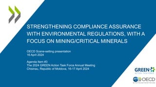 STRENGTHENING COMPLIANCE ASSURANCE
WITH ENVIRONMENTAL REGULATIONS, WITH A
FOCUS ON MINING/CRITICAL MINERALS
OECD Scene-setting presentation
16 April 2024
Agenda Item #3
The 2024 GREEN Action Task Force Annual Meeting
Chisinau, Republic of Moldova, 16-17 April 2024
 