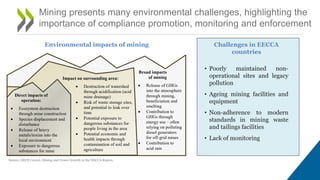 Mining presents many environmental challenges, highlighting the
importance of compliance promotion, monitoring and enforcement
• Poorly maintained non-
operational sites and legacy
pollution
• Ageing mining facilities and
equipment
• Non-adherence to modern
standards in mining waste
and tailings facilities
• Lack of monitoring
Source: OECD (2019), Mining and Green Growth in the EECCA Region.
Environmental impacts of mining Challenges in EECCA
countries
 