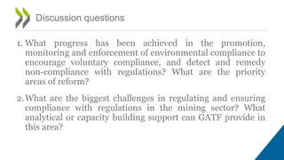 1. What progress has been achieved in the promotion,
monitoring and enforcement of environmental compliance to
encourage voluntary compliance, and detect and remedy
non-compliance with regulations? What are the priority
areas of reform?
2.What are the biggest challenges in regulating and ensuring
compliance with regulations in the mining sector? What
analytical or capacity building support can GATF provide in
this area?
Discussion questions
 