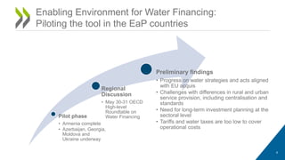 Enabling Environment for Water Financing:
Piloting the tool in the EaP countries
4
Pilot phase
• Armenia complete
• Azerbaijan, Georgia,
Moldova and
Ukraine underway
Regional
Discussion
• May 30-31 OECD
High-level
Roundtable on
Water Financing
Preliminary findings
• Progress on water strategies and acts aligned
with EU acquis
• Challenges with differences in rural and urban
service provision, including centralisation and
standards
• Need for long-term investment planning at the
sectoral level
• Tariffs and water taxes are too low to cover
operational costs
 