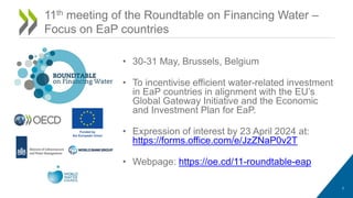 • 30-31 May, Brussels, Belgium
• To incentivise efficient water-related investment
in EaP countries in alignment with the EU’s
Global Gateway Initiative and the Economic
and Investment Plan for EaP.
• Expression of interest by 23 April 2024 at:
https://forms.office.com/e/JzZNaP0v2T
• Webpage: https://oe.cd/11-roundtable-eap
7
11th meeting of the Roundtable on Financing Water –
Focus on EaP countries
 