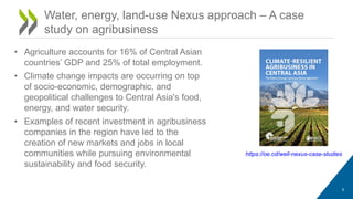 Water, energy, land-use Nexus approach – A case
study on agribusiness
https://oe.cd/well-nexus-case-studies
9
• Agriculture accounts for 16% of Central Asian
countries’ GDP and 25% of total employment.
• Climate change impacts are occurring on top
of socio-economic, demographic, and
geopolitical challenges to Central Asia's food,
energy, and water security.
• Examples of recent investment in agribusiness
companies in the region have led to the
creation of new markets and jobs in local
communities while pursuing environmental
sustainability and food security.
 