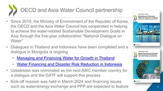 OECD and Asia Water Council partnership
10
• Since 2019, the Ministry of Environment of the Republic of Korea,
the OECD and the Asia Water Council has cooperated in helping
to achieve the water-related Sustainable Development Goals in
Asia through the five-year collaboration "National Dialogue on
Water“
• Dialogues in Thailand and Indonesia have been completed and a
dialogue in Mongolia is ongoing
• Managing and Financing Water for Growth in Thailand
• Water Financing and Disaster Risk Reduction in Indonesia
• Uzbekistan was nominated as the next AWC member country for
a dialogue and the GATF will support this process
• Kick-off mission was held in March 2024 and financing issues
such as water/energy exchange and PPP are expected to feature
 