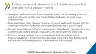 • Strengthen evidence base of financially viable projects for biodiversity protection,
and their economic benefits (e.g. avoided losses and costs) as well as non-
economic ones.
• Multi-stakeholder policy dialogue based on enhanced evidence to discuss both the
enabling environment for finance and investment readiness in EECCA region
• Support the updating of NBSAPs* and integration of biodiversity considerations into
economic and sectoral policies, regulations, and project planning processes.
• Enhance national and regional understanding of the key catchments/river
basins/ecosystems in Eastern Europe, Caucasus and Central Asia (EECCA) and
their priorities for conservation and sustainable use of biodiversity.
Further understand the economics of biodiversity protection
and factor it into decision making
* NBSAPs: National Biodiversity Strategies and Action Plans 13
 