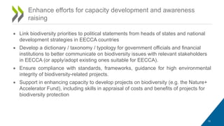• Link biodiversity priorities to political statements from heads of states and national
development strategies in EECCA countries
• Develop a dictionary / taxonomy / typology for government officials and financial
institutions to better communicate on biodiversity issues with relevant stakeholders
in EECCA (or apply/adopt existing ones suitable for EECCA).
• Ensure compliance with standards, frameworks, guidance for high environmental
integrity of biodiversity-related projects.
• Support in enhancing capacity to develop projects on biodiversity (e.g. the Nature+
Accelerator Fund), including skills in appraisal of costs and benefits of projects for
biodiversity protection
Enhance efforts for capacity development and awareness
raising
15
 