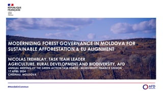 MODERNIZING FOREST GOVERNANCE IN MOLDOVA FOR
SUSTAINABLE AFFORESTATION & EU ALIGNMENT
NICOLAS TREMBLAY, TASK TEAM LEADER
AGRICULTURE, RURAL DEVELOPMENT AND BIODIVERSITY, AFD
ANNUAL MEETING OF THE GREEN ACTION TASK FORCE - BIODIVERSITY FINANCE SESSION
17 APRIL 2024
CHISINAU, MOLDOVA
 