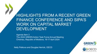 HIGHLIGHTS FROM A RECENT GREEN
FINANCE CONFERENCE AND SIPA’S
WORK ON CAPITAL MARKET
DEVELOPMENT
Agenda Item 3
The 2024 GREEN Action Task Force Annual Meeting
Chisinau, Republic of Moldova, 16-17 April 2024
Nelly Petkova and Douglas Herrick, OECD
 