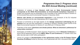  Finalisation of analysis of how Ukraine’s draft Law on State Environmental Control
corresponds to the OECD Recommendation on Environmental Compliance Assurance (in
English and Ukrainian) and its presentation to the Committee of the Verkhovna Rada of Ukraine on
Environmental Policy and Environmental Protection (1 December 2023)
 Webinar with Ukraine on environmental inspections in the framework of the EU Industrial
Emissions Directive and the role of laboratories (30-31 August 2023)
 Provision of comments by two legal experts on the damage assessment methodology for air
pollution from war and their participation in meetings of Ukraine’s Scientific Expert Council of the
State Environmental Inspection of Ukraine (21 June 2023 and 13 February 2024)
 Publication of the report: Ukrainians and climate policies: What are Ukrainians’ preferences for
using carbon revenues?"
 Participation of EU4Environment: Green Economy Programme at the 4 Networks Conference in
Rome (28-29 September 2023) and the IMPEL Water & Land Conference (17 October 2023) (the
latter was also open to EaP online participation)
 Launch of a project on decarbonization of the agribusiness sector in the EU Eastern Partner
Countries (ProGRess) funded by Germany, to be implemented with GIZ in the period 2024-2028
Programme Area 2: Progress since
the 2023 Annual Meeting (continued)
 
