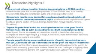 • The green and net-zero transition financing gap remains large in EECCA countries:
while estimates show that on average up to about 20% of GDP will need to be invested
between 2023-2050, the current green public and private expenditure is low
• Governments need to create demand for scaled green investments and mobilise all
possible sources, particularly commercial capital from financial and capital markets: green
bonds are gaining traction (Armenia, Georgia, Kazakhstan, Kyrgyz Republic, Ukraine,
Uzbekistan)
• To grow the green bond market and make it predictable and stable green finance
frameworks need to be put in place and harmonised with international standards:
current green finance frameworks and regulations are still in their infancy but promising
examples are already appearing (e.g. Georgia, Kazakhstan), more demonstration issuances,
particularly by sovereigns, are needed
• There is a wealth of programmes and instruments, offered by international partners,
that EECCA countries can use to stimulate and de-risk green and net-zero investments:
these include, among others, grants, guarantees, currency hedging instruments, support for
green bonds to develop green capital markets. One of the main challenges in applying these
instruments is matching demand with supply and subsequent uptake by the countries
Discussion highlights 1
 