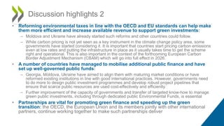 • Reforming environmental taxes in line with the OECD and EU standards can help make
them more efficient and increase available revenue to support green investments:
– Moldova and Ukraine have already started such reforms and other countries could follow.
– While carbon pricing is not yet seen as a key instrument in the climate change policy area, some
governments have started considering it. It is important that countries start pricing carbon emissions
even at low rates and putting the infrastructure in place as it usually takes time to get the scheme
right and operational. This is also important in the context of the forthcoming European Carbon
Border Adjustment Mechanism (CBAM) which will go into full effect in 2026.
• A number of countries have managed to mobilise additional public finance and have
set up well-governed public funds:
– Georgia, Moldova, Ukraine have aimed to align them with maturing market conditions or have
reformed existing institutions in line with good international practices. However, governments need
to do more to design public investment programmes and develop robust project pipelines that
ensure that scarce public resources are used cost-effectively and efficiently.
– Further improvement of the capacity of governments and transfer of targeted know-how to manage
green public investments, including through dedicated public Environmental Funds, is essential
• Partnerships are vital for promoting green finance and speeding up the green
transition: the OECD, the European Union and its members jointly with other international
partners, continue working together to make such partnerships deliver
Discussion highlights 2
 
