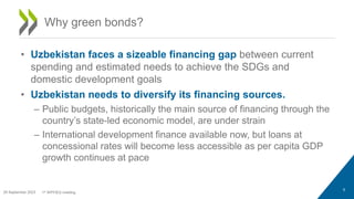 • Uzbekistan faces a sizeable financing gap between current
spending and estimated needs to achieve the SDGs and
domestic development goals
• Uzbekistan needs to diversify its financing sources.
– Public budgets, historically the main source of financing through the
country’s state-led economic model, are under strain
– International development finance available now, but loans at
concessional rates will become less accessible as per capita GDP
growth continues at pace
9
Why green bonds?
29 September 2023 1st WPFIEG meeting
 
