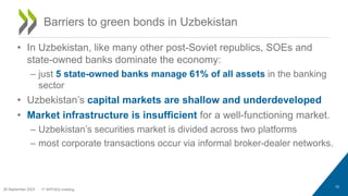• In Uzbekistan, like many other post-Soviet republics, SOEs and
state-owned banks dominate the economy:
– just 5 state-owned banks manage 61% of all assets in the banking
sector
• Uzbekistan’s capital markets are shallow and underdeveloped
• Market infrastructure is insufficient for a well-functioning market.
– Uzbekistan’s securities market is divided across two platforms
– most corporate transactions occur via informal broker-dealer networks.
10
Barriers to green bonds in Uzbekistan
29 September 2023 1st WPFIEG meeting
 