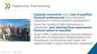• Capacity constraints and a lack of qualified
financial professionals have hampered
Uzbekistan’s financial system’s development
• Given the novelty of debt instruments in
Uzbekistan, peer learning from experienced
financial actors is essential
• Under SIPA, a peer-learning exercise between
SQB (one of Uzbekistan’s largest banks) and
Ameriabank (an Armenian peer bank and
regional leader in green bonds) was organised
11
Opportunity: Peer learning
29 September 2023 1st WPFIEG meeting
 