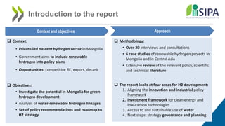 Introduction to the report
Context and objectives Approach
 Context:
• Private-led nascent hydrogen sector in Mongolia
• Government aims to include renewable
hydrogen into policy plans
• Opportunities: competitive RE, export, decarb
 Objectives:
• Investigate the potential in Mongolia for green
hydrogen development
• Analysis of water-renewable hydrogen linkages
• Set of policy recommendations and roadmap to
H2 strategy
 Methodology:
• Over 30 interviews and consultations
• 6 case studies of renewable hydrogen projects in
Mongolia and in Central Asia
• Extensive review of the relevant policy, scientific
and technical literature
 The report looks at four areas for H2 development:
1. Aligning the innovation and industrial policy
framework
2. Investment framework for clean energy and
low-carbon technologies
3. Access to and sustainable use of water
4. Next steps: strategy governance and planning
 