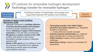 STI policies for renewable hydrogen development
Technology transfer for renewable hydrogen
Example of Japan’s Joint Crediting
Mechanism (JCM)
• Japanese mechanism to facilitate diffusion
of leading decarbonisation technologies,
products, services, infrastructure, etc.
• Allows offsetting of Japan’s GHG emission
reductions in line with NDC commitments
• Mongolia is a partner country of the JCM,
existing JCM projects in the country;
Renewable hydrogen projects in Mongolia
soliciting JCM
• Allows a 30% grant (up to a ceiling) to cover
the purchase of equipment from Japanese
technology providers where this enables
local emissions reduction
Enabling transfer of knowledge, technology and
capacities between STI system and industry
International
co-operation
Domestic
mechanisms
• Technology transfer units within higher
education and public research (e.g., Mongolian
Academy of Sciences);
 Giving HEIs tech transfer mandate
• Industry-research partnerships (e.g., between
large multinationals in mining and local STI)
• Public funding to target country-specific H2
challenges
• Awareness raising in industry of renewable H2
applications
 