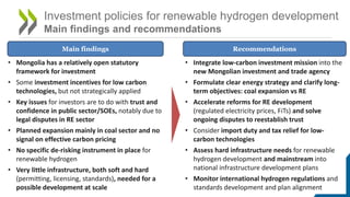 Investment policies for renewable hydrogen development
Main findings and recommendations
• Mongolia has a relatively open statutory
framework for investment
• Some investment incentives for low carbon
technologies, but not strategically applied
• Key issues for investors are to do with trust and
confidence in public sector/SOEs, notably due to
legal disputes in RE sector
• Planned expansion mainly in coal sector and no
signal on effective carbon pricing
• No specific de-risking instrument in place for
renewable hydrogen
• Very little infrastructure, both soft and hard
(permitting, licensing, standards), needed for a
possible development at scale
Main findings Recommendations
• Integrate low-carbon investment mission into the
new Mongolian investment and trade agency
• Formulate clear energy strategy and clarify long-
term objectives: coal expansion vs RE
• Accelerate reforms for RE development
(regulated electricity prices, FiTs) and solve
ongoing disputes to reestablish trust
• Consider import duty and tax relief for low-
carbon technologies
• Assess hard infrastructure needs for renewable
hydrogen development and mainstream into
national infrastructure development plans
• Monitor international hydrogen regulations and
standards development and plan alignment
 