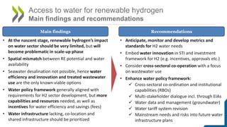 Access to water for renewable hydrogen
Main findings and recommendations
• At the nascent stage, renewable hydrogen’s impact
on water sector should be very limited, but will
become problematic in scale-up phase
• Spatial mismatch between RE potential and water
availability
• Seawater desalination not possible, hence water
efficiency and innovation and treated wastewater
use are the only known viable options
• Water policy framework generally aligned with
requirements for H2 sector development, but more
capabilities and resources needed, as well as
incentives for water efficiency and savings (fees)
• Water infrastructure lacking, co-location and
shared infrastructure should be prioritized
Main findings Recommendations
• Anticipate, monitor and develop metrics and
standards for H2 water needs
• Embed water innovation in STI and investment
framework for H2 (e.g. incentives, approvals etc.)
• Consider cross-sectoral co-operation with a focus
on wastewater use
• Enhance water policy framework:
 Cross-sectoral co-ordination and institutional
capabilities (RBOs)
 Multi-stakeholder dialogue incl. through EIAs
 Water data and management (groundwater)
 Water tariff system revision
 Mainstream needs and risks into future water
infrastructure plans
 