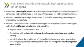 Next steps towards a renewable hydrogen strategy
for Mongolia
• Establish a steering platform for the development and implementation of Mongolia’s
renewable hydrogen strategy as well as working groups for addressing critical issues
• Define a timeline for strategy formulation, but also for monitoring, reviewing and
maintaining the strategy
• Define a shared vision for a renewable hydrogen industry development in Mongolia
with short and longer-term targets and objectives
 Aligned on NDC commitments and LTS
 Articulated with a domestic industry decarbonisation strategy (e.g. mining
sector)
 Identifying how the production of renewable hydrogen and other low-carbon
technologies could create new opportunities for Mongolian industry in global
value chains
 