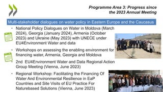 Multi-stakeholder dialogues on water policy in Eastern Europe and the Caucasus
• National Policy Dialogues on Water in Moldova (March
2024), Georgia (January 2024), Armenia (October
2023) and Ukraine (May 2023) with UNECE under
EU4Environment Water and data
• Workshops on assessing the enabling environment for
financing water, Armenia, Georgia and Moldova
• 2nd EU4Environment Water and Data Regional Action
Group Meeting (Vienna, June 2023)
• Regional Workshop: Facilitating the Financing Of
Water And Environmental Resilience in EaP
Countries and Site Visits of EU Practice For
Naturebased Solutions (Vienna, June 2023) 9
Programme Area 3: Progress since
the 2023 Annual Meeting
 