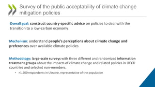 Survey of the public acceptability of climate change
mitigation policies
Overall goal: construct country-specific advice on policies to deal with the
transition to a low-carbon economy
Mechanism: understand people’s perceptions about climate change and
preferences over available climate policies
Methodology: large-scale surveys with three different and randomized information
treatment groups about the impacts of climate change and related policies in OECD
countries and selected non-members.
• >1,500 respondents in Ukraine, representative of the population
 