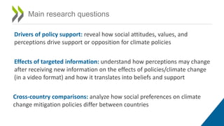 Main research questions
Drivers of policy support: reveal how social attitudes, values, and
perceptions drive support or opposition for climate policies
Effects of targeted information: understand how perceptions may change
after receiving new information on the effects of policies/climate change
(in a video format) and how it translates into beliefs and support
Cross-country comparisons: analyze how social preferences on climate
change mitigation policies differ between countries
 