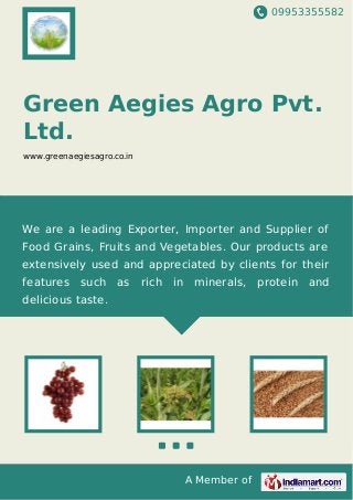 09953355582
A Member of
Green Aegies Agro Pvt.
Ltd.
www.greenaegiesagro.co.in
We are a leading Exporter, Importer and Supplier of
Food Grains, Fruits and Vegetables. Our products are
extensively used and appreciated by clients for their
features such as rich in minerals, protein and
delicious taste.
 