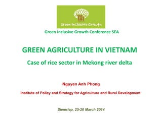 GREEN AGRICULTURE IN VIETNAM
Case of rice sector in Mekong river delta
Green Inclusive Growth Conference SEA
Siemriep, 25-26 March 2014
Nguyen Anh Phong
Institute of Policy and Strategy for Agriculture and Rural Development
 