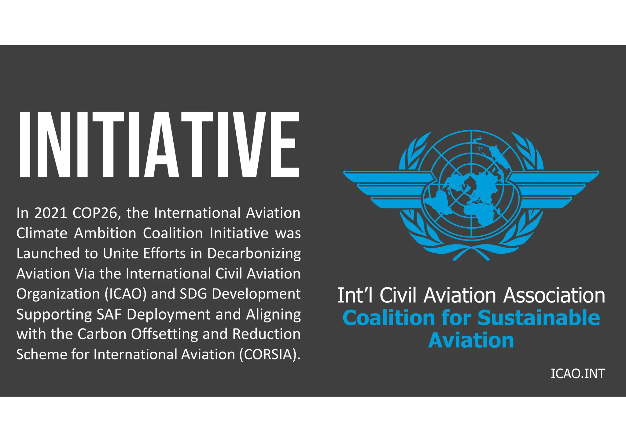 Int’l Civil Aviation Association
Coalition for Sustainable
Aviation
In 2021 COP26, the International Aviation
Climate Ambition Coalition Initiative was
Launched to Unite Efforts in Decarbonizing
Aviation Via the International Civil Aviation
Organization (ICAO) and SDG Development
Supporting SAF Deployment and Aligning
with the Carbon Offsetting and Reduction
Scheme for International Aviation (CORSIA).
ICAO.INT
 