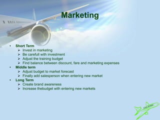 Marketing
• Short Term
 Invest in marketing
 Be carefull with investment
 Adjust the training budget
 Find balance between discount, fare and marketing expenses
• Middle term
 Adjust budget to market forecast
 Finally add salesperson when entering new market
• Long Term
 Create brand awareness
 Increase thebudget with entering new markets
 