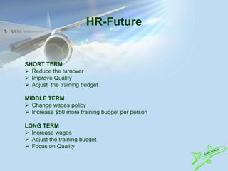 HR-Future
SHORT TERM
 Reduce the turnover
 Improve Quality
 Adjust the training budget
MIDDLE TERM
 Change wages policy
 Increase $50 more training budget per person
LONG TERM
 Increase wages
 Adjust the training budget
 Focus on Quality
 
