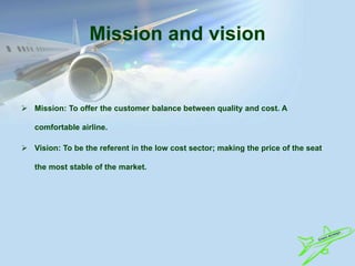 Mission and vision
 Mission: To offer the customer balance between quality and cost. A
comfortable airline.
 Vision: To be the referent in the low cost sector; making the price of the seat
the most stable of the market.
 
