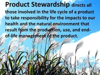 Product Stewardship directs all
those involved in the life cycle of a product
to take responsibility for the impacts to our
health and the natural environment that
result from the production, use, and end-
of-life management of the product.
 