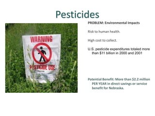 Pesticides
PROBLEM: Environmental Impacts
Risk to human health.
High cost to collect.
U.S. pesticide expenditures totaled more
than $11 billion in 2000 and 2001
Potential Benefit: More than $2.2 million
PER YEAR in direct savings or service
benefit for Nebraska.
 