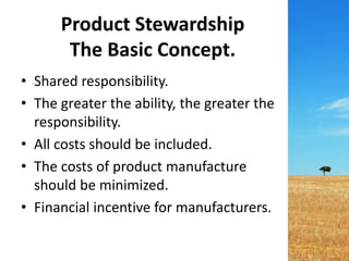 Product Stewardship
The Basic Concept.
• Shared responsibility.
• The greater the ability, the greater the
responsibility.
• All costs should be included.
• The costs of product manufacture
should be minimized.
• Financial incentive for manufacturers.
 
