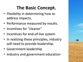 The Basic Concept.
• Flexibility in determining how to
address impacts.
• Performance measured by results.
• Incentives for “cleaner”
• Incentives for end-of-live system
• In realizing these principles, industry
will need to provide leadership.
• Government leadership
• Industry and government education
 