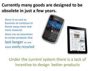 Under the current system there is a lack of
incentive to design better products
there is no cost to
business to continue to
throw away more and
more material
there are no incentives
to create products that
last longer or are
more easily recycled
Currently many goods are designed to be
obsolete in just a few years.
 