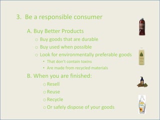 3. Be a responsible consumer
A. Buy Better Products
o Buy goods that are durable
o Buy used when possible
o Look for environmentally preferable goods
• That don’t contain toxins
• Are made from recycled materials
B. When you are finished:
o Resell
o Reuse
o Recycle
o Or safely dispose of your goods
 