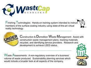 Construction & Demolition Waste Management: Assist with
construction waste management plans, tracking materials
recycled, and identifying service providers. Research and
development to achieve LEED status.
Finishing Technologies: Hands-on training system intended to instruct
members of the surface coating industry using state-of-the-art virtual
reality technology.
Waste Assessments: A non-regulatory overview of a business’
volume of waste produced. Sustainability planning services which
would include a broader look at all aspects of the company.
 