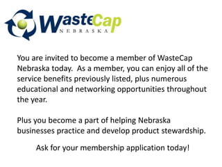 You are invited to become a member of WasteCap
Nebraska today. As a member, you can enjoy all of the
service benefits previously listed, plus numerous
educational and networking opportunities throughout
the year.
Plus you become a part of helping Nebraska
businesses practice and develop product stewardship.
Ask for your membership application today!
 